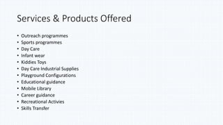 Services & Products Offered
• Outreach programmes
• Sports programmes
• Day Care
• Infant wear
• Kiddies Toys
• Day Care Industrial Supplies
• Playground Configurations
• Educational guidance
• Mobile Library
• Career guidance
• Recreational Activies
• Skills Transfer
 