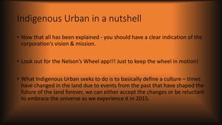 Indigenous Urban in a nutshell
• Now that all has been explained - you should have a clear indication of the
corporation’s vision & mission.
• Look out for the Nelson’s Wheel app!!! Just to keep the wheel in motion!
• What Indigenous Urban seeks to do is to basically define a culture – times
have changed in the land due to events from the past that have shaped the
future of the land forever, we can either accept the changes or be reluctant
to embrace the universe as we experience it in 2015.
 
