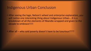 Indigenous Urban Conclusion
• After seeing the logo, Nelson’s wheel and enterprise explanation, you
will notice one interesting thing about Indigenous Urban….It is a
breakdown of all the elements of Nkandla wrapped and given to the
people to embrace!!!!!
• After all – who said poverty doesn’t have to be luxurious????
 