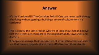 Answer
• It’s the Corridors!!!! The Corridors Folks!! One can never walk through
a building without getting a building’s sense of culture from it’s
corridors!
• This is exactly the same reason why we at Indigenous Urban believe
that the streets are corridors to the neighborhoods, townships and
districts.
• If people can change their perspective of streets then they can able to
see that there is opportunity to trade effectively on these streets.
 