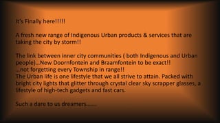 It’s Finally here!!!!!
A fresh new range of Indigenous Urban products & services that are
taking the city by storm!!
The link between inner city communities ( both Indigenous and Urban
people)…New Doornfontein and Braamfontein to be exact!!
…not forgetting every Township in range!!
The Urban life is one lifestyle that we all strive to attain. Packed with
bright city lights that glitter through crystal clear sky scrapper glasses, a
lifestyle of high-tech gadgets and fast cars.
Such a dare to us dreamers…….
 