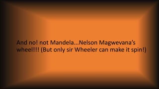 And no! not Mandela...Nelson Magwevana’s
wheel!!! (But only sir Wheeler can make it spin!)
 