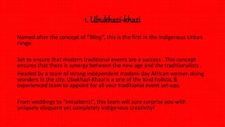 1. Ubukhazi-khazi
Named after the concept of “Bling”, this is the first in the Indigenous Urban
range.
Set to ensure that modern traditional events are a success . This concept
ensures that there is synergy between the new age and the traditionalists .
Headed by a team of strong independent modern day African women doing
wonders in the city, Ubukhazi-Khazi is a one of the kind holistic &
experienced team to appoint for all your traditional event set-ups.
From weddings to “imisebenzi”, this team will sure surprise you with
uniquely eloquent yet completely indigenous creativity!
 