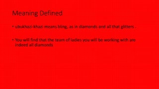 Meaning Defined
• ubukhazi-khazi means bling, as in diamonds and all that glitters .
• You will find that the team of ladies you will be working with are
indeed all diamonds
 