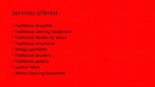 Services offered
• Traditional etiquette
• Traditional catering equipment
• Traditional Textiles for décor
• Traditional ornaments
• Vintage garments
• Traditional Jewelers
• Traditional pottery
• Leather Worx
• African Cleaning Equipment
 