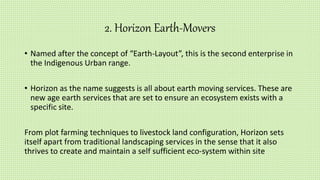 2. Horizon Earth-Movers
• Named after the concept of “Earth-Layout”, this is the second enterprise in
the Indigenous Urban range.
• Horizon as the name suggests is all about earth moving services. These are
new age earth services that are set to ensure an ecosystem exists with a
specific site.
From plot farming techniques to livestock land configuration, Horizon sets
itself apart from traditional landscaping services in the sense that it also
thrives to create and maintain a self sufficient eco-system within site
 