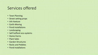 Services offered
• Town Planning
• Street setting props
• Ark-Itexture
• Earth-Moving
• Pond installations
• Landscaping
• Self-Suffient eco-systems
• Home-Farms
• Plant Sales
• Garden Structures
• Rocks and Pebbles
• Pond installations
 