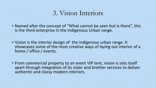 3. Vision Interiors
• Named after the concept of “What cannot be seen but is there”, this
is the third enterprise in the Indigenous Urban range.
• Vision is the interior design of the indigenous urban range. It
showcases some of the most creative ways of laying out interior of a
home / office / events.
• From commercial property to an event VIP tent, vision is sets itself
apart through integration of its sister and brother services to deliver
authentic and classy modern interiors.
 