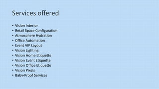 Services offered
• Vision Interior
• Retail Space Configuration
• Atmosphere Hydration
• Office Automation
• Event VIP Layout
• Vision Lighting
• Vision Home Etiquette
• Vision Event Etiquette
• Vision Office Etiquette
• Vision Pixels
• Baby-Proof Services
 