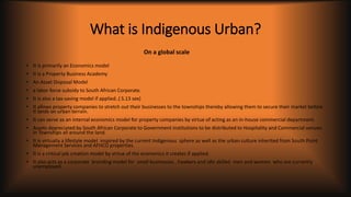 What is Indigenous Urban?
• It is primarily an Economics model
• It is a Property Business Academy
• An Asset Disposal Model
• a labor force subsidy to South African Corporate.
• It is also a tax-saving model if applied..( S.13 sex)
• It allows property companies to stretch out their businesses to the townships thereby allowing them to secure their market before
it lands on urban terrain.
• It can serve as an internal economics model for property companies by virtue of acting as an in-house commercial department.
• Assets depreciated by South African Corporate to Government institutions to be distributed to Hospitality and Commercial venues
in Townships all around the land.
• It is virtually a lifestyle model inspired by the current Indigenous sphere as well as the urban culture inherited from South Point
Management Services and AFHCO properties.
• It is a critical job creation model by virtue of the economics it creates if applied.
• It also acts as a corporate branding model for small businesses , hawkers and idle skilled men and women who are currently
unemployed.
On a global scale
 