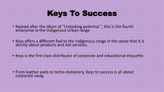 Keys To Success
• Named after the idiom of “Unlocking potential ”, this is the fourth
enterprise in the Indigenous Urban range
• Keys offers a different feel to the indigenous range in the sense that it is
strictly about products and not services.
• Keys is the first class distributor of corporate and educational etiquette.
• From leather pads to techo-stationery, Keys to success is all about
corporate swag.
 