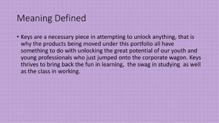 Meaning Defined
• Keys are a necessary piece in attempting to unlock anything, that is
why the products being moved under this portfolio all have
something to do with unlocking the great potential of our youth and
young professionals who just jumped onto the corporate wagon. Keys
thrives to bring back the fun in learning, the swag in studying as well
as the class in working.
 