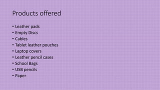 Products offered
• Leather pads
• Empty Discs
• Cables
• Tablet leather pouches
• Laptop covers
• Leather pencil cases
• School Bags
• USB pencils
• Paper
 