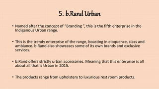 5. b.Rand Urban
• Named after the concept of “Branding ”, this is the fifth enterprise in the
Indigenous Urban range.
• This is the trendy enterprise of the range, boasting in eloquence, class and
ambiance. b.Rand also showcases some of its own brands and exclusive
services.
• b.Rand offers strictly urban accessories. Meaning that this enterprise is all
about all that is Urban in 2015.
• The products range from upholstery to luxurious rest room products.
 