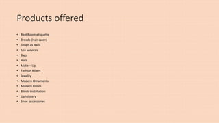 Products offered
• Rest Room etiquette
• Breeds (Hair salon)
• Tough as Nails
• Spa Services
• Bags
• Hats
• Make – Up
• Fashion Killers
• Jewelry
• Modern Ornaments
• Modern Floors
• Blinds Installation
• Upholstery
• Shoe accessories
 