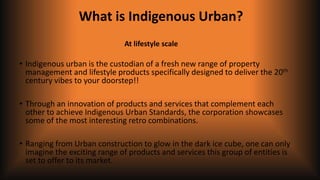 What is Indigenous Urban?
• Indigenous urban is the custodian of a fresh new range of property
management and lifestyle products specifically designed to deliver the 20th
century vibes to your doorstep!!
• Through an innovation of products and services that complement each
other to achieve Indigenous Urban Standards, the corporation showcases
some of the most interesting retro combinations.
• Ranging from Urban construction to glow in the dark ice cube, one can only
imagine the exciting range of products and services this group of entities is
set to offer to its market.
At lifestyle scale
 