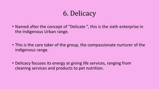 6. Delicacy
• Named after the concept of “Delicate ”, this is the sixth enterprise in
the Indigenous Urban range.
• This is the care taker of the group, the compassionate nurturer of the
indigenous range.
• Delicacy focuses its energy at giving life services, ranging from
cleaning services and products to pet nutrition.
 