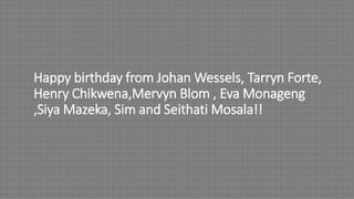 Happy birthday from Johan Wessels, Tarryn Forte,
Henry Chikwena,Mervyn Blom , Eva Monageng
,Siya Mazeka, Sim and Seithati Mosala!!
 