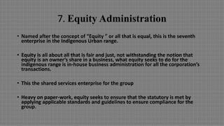 7. Equity Administration
• Named after the concept of “Equity ” or all that is equal, this is the seventh
enterprise in the Indigenous Urban range.
• Equity is all about all that is fair and just, not withstanding the notion that
equity is an owner’s share in a business, what equity seeks to do for the
indigenous range is in-house business administration for all the corporation’s
transactions.
• This the shared services enterprise for the group
• Heavy on paper-work, equity seeks to ensure that the statutory is met by
applying applicable standards and guidelines to ensure compliance for the
group.
 