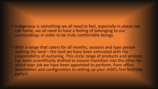 • Indigenous is something we all need to feel, especially in places we
call home, we all need to have a feeling of belonging to our
surroundings in order to be truly comfortable beings.
• With a range that caters for all months, seasons and type person
walking the land – the land we have been entrusted with the
responsibility of nurturing. This circle range of products and services
has been scientifically drafted to ensure transition into the other for
which ever job we have been appointed to perform, from office
automation and configuration to setting up your child’s first birthday
party!!
 