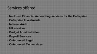 Services offered
• In-House Financial Accounting services for the Enterprise
• Enterprise Investments
• Internal Audit
• HR services
• Budget Administration
• Payroll Services
• Outsourced Legal
• Outsourced Tax services
 