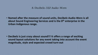 8. Decibelz-320 Audio-Worx
• Named after the measure of sound units, Decibelz Audio-Worx is all
about Sound Engineering Services and is the 8th enterprise in the
Urban Indigenous range.
• Decibelz is just crazy about sound!!! It offers a range of exciting
sound layout solutions for any event taking into account the event
magnitude, style and expected crowd turn-out
 