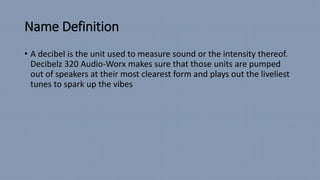 Name Definition
• A decibel is the unit used to measure sound or the intensity thereof.
Decibelz 320 Audio-Worx makes sure that those units are pumped
out of speakers at their most clearest form and plays out the liveliest
tunes to spark up the vibes
 