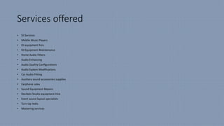 Services offered
• DJ Services
• Mobile Music Players
• DJ equipment hire
• DJ Equipment Maintenance
• Home Audio Fitters
• Audio Enhancing
• Audio Quality Configurations
• Audio System Modifications
• Car Audio-Fitting
• Auxiliary sound accessories supplies
• Earphone sales
• Sound Equipment Repairs
• Decibelz Studio equipment Hire
• Event sound layout specialists
• Turn-Up Volts
• Mastering services
 