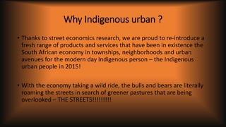 Why Indigenous urban ?
• Thanks to street economics research, we are proud to re-introduce a
fresh range of products and services that have been in existence the
South African economy in townships, neighborhoods and urban
avenues for the modern day Indigenous person – the Indigenous
urban people in 2015!
• With the economy taking a wild ride, the bulls and bears are literally
roaming the streets in search of greener pastures that are being
overlooked – THE STREETS!!!!!!!!!
 