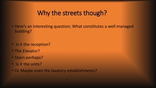 Why the streets though?
• Here’s an interesting question; What constitutes a well managed
building?
• Is it the reception?
• The Elevator?
• Stairs perhaps?
• Is it the units?
• Or Maybe even the lavatory establishments?
 