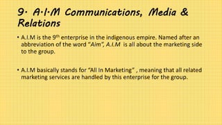 9. A.I.M Communications, Media &
Relations
• A.I.M is the 9th enterprise in the indigenous empire. Named after an
abbreviation of the word “Aim”, A.I.M is all about the marketing side
to the group.
• A.I.M basically stands for “All In Marketing” , meaning that all related
marketing services are handled by this enterprise for the group.
 