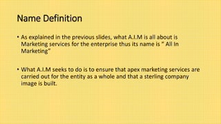 Name Definition
• As explained in the previous slides, what A.I.M is all about is
Marketing services for the enterprise thus its name is “ All In
Marketing”
• What A.I.M seeks to do is to ensure that apex marketing services are
carried out for the entity as a whole and that a sterling company
image is built.
 