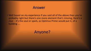 Answer
• Well based on my experience if you said all of the above then you're
probably right but there’s one more element that’s missing, Here’s a
clue - it’s the soul or spark, as Optimus Prime would put it, of a
building ….
Anyone?
 