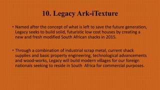 10. Legacy Ark-iTexture
• Named after the concept of what is left to save the future generation,
Legacy seeks to build solid, futuristic low cost houses by creating a
new and fresh modified South African shacks in 2015.
• Through a combination of industrial scrap metal, current shack
supplies and basic property engineering, technological advancements
and wood-works, Legacy will build modern villages for our foreign
nationals seeking to reside in South Africa for commercial purposes.
 