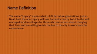 Name Definition
• The name “Legacy” means what is left for future generations, just as
Noah built the ark- Legacy will take humanity two by two into the well
managed modern villages for those who are serious about changing
their lives and are willing to ride the bus to the city to work back the
convenience.
 