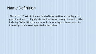 Name Definition
• The letter “i” within the context of information technology is a
prominent icon. It highlights the innovation brought about by the
industry. What iGhetto seeks to do is to bring the innovation to
townships and street operated enterprises.
 