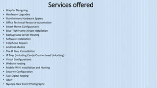 Services offered
• Graphic Designing
• Hardware Upgrades
• Transformers Hardware Spares
• Office Technical Resource Automation
• Smart-Home Configurations
• Blue-Tech Home Aircon Installation
• Backup Data Server-Hosting
• Software Installation
• Cellphone Repairs
• Android-Medics
• The IT Guy Consultation
• IT Toys (Including Candy Crusher level Unlocking)
• Visual Configurations
• Website hosting
• Mobile Wi-fi Installation and Hosting
• Security Configuration
• Taxi-Digital hosting
• iStuff
• Nyaope-Raw Event Photography
 