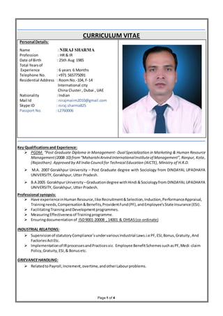 Page 1 of 4
CURRICULUM VITAE
Personal Details:
Name : NIRAJ SHARMA
Profession : HR & IR
Date of Birth : 25th Aug 1985
Total Yearsof
Experience : 6 years 6 Months
Telephone No. : +971 565775091
Residential Address : Room No.-104, F-14
International city
China Cluster , Dubai , UAE
Nationality : Indian
Mail Id : nirajmaiim2010@gmail.com
Skype ID : niraj.sharma825
Passport No. : L2760006
Key Qualificationsand Experience:
 PGDM: “Post Graduate Diploma in Management- Dual Specialization in Marketing & Human Resource
Management(2008-10) from“MaharishiArvind InternationalInstituteof Management”, Ranpur, Kota,
(Rajasthan). Approved by All India Council for Technical Education (AICTE), Ministry of H.R.D.
 M.A. 2007 Gorakhpur University – Post Graduate degree with Sociology from DINDAYAL UPADHAYA
UNIVERSITY, Gorakhpur, Utter Pradesh.
 B.A 2005 GorakhpurUniversity –Graduationdegree withHindi &Sociologyfrom DINDAYAL UPADHAYA
UNIVERSITY, Gorakhpur, Utter Pradesh.
Professional synopsis:
 Have experienceinHuman Resource, like Recruitment&Selection,Induction,PerformanceAppraisal,
Trainingneeds,Compensation&Benefits,ProvidentFund(PF),andEmployee’sState Insurance (ESI).
 FacilitatingTrainingandDevelopmentprogrammes.
 MeasuringEffectivenessof Trainingprogramme.
 Ensuringdocumentationof ISO9001-20008 , 14001 & OHSAS(co-ordinate)
INDUSTRIAL RELATIONS:
 Supervisionof statutoryCompliance’sundervariousIndustrial Laws.i.e PF,ESI,Bonus,Gratuity,And
Factories ActEtc.
 Implementationof IRprocessesandPracticesviz. Employee BenefitSchemessuchasPF,Medi-claim
Policy,Gratuity,ESI,& Bonusetc.
GRIEVANCEHANDLING:
 RelatedtoPayroll,Increment,overtime,andotherLabourproblems.
 