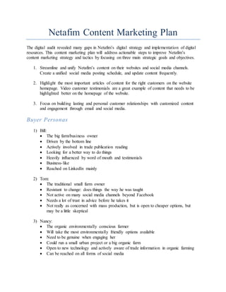 Netafim Content Marketing Plan
The digital audit revealed many gaps in Netafim’s digital strategy and implementation of digital
resources. This content marketing plan will address actionable steps to improve Netafim’s
content marketing strategy and tactics by focusing on three main strategic goals and objectives.
1. Streamline and unify Netafim’s content on their websites and social media channels.
Create a unified social media posting schedule, and update content frequently.
2. Highlight the most important articles of content for the right customers on the website
homepage. Video customer testimonials are a great example of content that needs to be
highlighted better on the homepage of the website.
3. Focus on building lasting and personal customer relationships with customized content
and engagement through email and social media.
Buyer Personas
1) Bill:
 The big farm/business owner
 Driven by the bottom line
 Actively involved in trade publication reading
 Looking for a better way to do things
 Heavily influenced by word of mouth and testimonials
 Business-like
 Reached on LinkedIn mainly
2) Tom:
 The traditional small farm owner
 Resistant to change: does things the way he was taught
 Not active on many social media channels beyond Facebook
 Needs a lot of trust in advice before he takes it
 Not really as concerned with mass production, but is open to cheaper options, but
may be a little skeptical
3) Nancy:
 The organic environmentally conscious farmer
 Will take the most environmentally friendly options available
 Need to be genuine when engaging her
 Could run a small urban project or a big organic farm
 Open to new technology and actively aware of trade information in organic farming
 Can be reached on all forms of social media
 