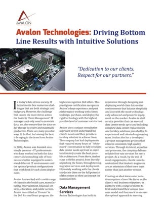 Avalon Technologies: Driving Bottom
Line Results with Intuitive Solutions
“Dedication to our clients.
Respect for our partners.”
I
n today’s data driven society, IT
departments face numerous chal-
lenges that are both strategic and
budgetary. However, the challenge
that causes the most stress across
the board is “Data Management”. IT
managers not only need to maintain
data, but also ensure that the data un-
der storage is secure and maximally
productive. There are many possible
ways to do that, but among the best,
is bringing in the team from Avalon
Technologies.
In 2002, Avalon was founded on a
simple premise – IT professionals
who have worked on both the data
center and consulting side of busi-
ness are better equipped to under-
stand different IT environments and
the optimal product configurations
that work best for each client deploy-
ment.
Avalon has worked with a wide range
of clients in the health care, manufac-
turing, entertainment, financial ser-
vices, education, and public sectors.
Avalon is certified as ‘Premier’ in
the Dell PartnerDirect program, the
highest recognition Dell offers. This
prestigious certification recognizes
Avalon’s deep experience and past
performance working with clients
to design, purchase, and deploy the
right technology with the highest
possible level of customer satisfaction
Avalon uses a unique consultative
approach to first understand the
client’s needs and then provide a
turnkey solution to achieve them.
The company has had deployments
that required many hours of “white-
board” conversation to fully vet client
data center needs up front in order
to ultimately create the best possi-
ble architecture. From there, Avalon
stays with the project, from literally
unpacking the boxes, through testing,
migration services and deployment.
Ultimately working with the clients
to educate them on the full potential
of the system so they can extract the
maximum ROI.
Data Management
Services
Avalon Technologies has built its
reputation through designing and
deploying world-class data center
environments that balance simplicity
and cost with the most technologi-
cally advanced and powerful equip-
ment on the market. Avalon is a full
service provider that can meet all
data center needs up to and including
complete data center replacements
and turnkey solutions provided by its
experienced and talented engineering
team. Avalon also has a developed
a project management process that
ensures consistent, high quality
services. Through its talent, expertise
and processes, the company delivers
reliable first-rate services for every
project. As a result, by the end of
most engagements, clients come to
understand that Avalon’s engineers
are an extension of their own team
rather than just another vendor.
Creating an ideal data center solu-
tion requires a laser like focus on the
client’s real business objectives. It
partners with a range of clients to
first understand their unique busi-
ness model and then work to uncover
the optimal approach to meeting
 