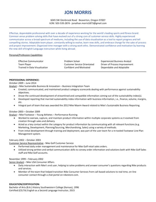 JON MORRIS
6045 SW Glenbrook Road Beaverton, Oregon 97007
H/M: 503-539-2874 - jonathan.morris5873@gmail.com
__________________________________________________________________________________________________
Effective, dependable professional with over a decade of experience working for the world’s leading sports and fitness brand.
Common sense problem solving skills that have evolved out of a strong core of customer service skills. Highly experienced
communicator across a broad spectrum of mediums, including the use of data visualization as a tool to report progress and tell
compelling stories. Adaptable team player, constantly willing to evolve, learn new skills, and embrace change for the sake of process
and project improvement. Organized time manager with a strong work ethic. Demonstrated confidence and motivation by learning
the new skill of English Language instruction while living abroad.
Personal/Profession Capabilities
Effective Communicator Problem Solver Experienced Business Analyst
Team Player Customer Service Orientated Driver of Process Improvement
Trained in Data Visualization Confident and Motivated Dependable and Adaptable
____________________________________________________________________________________________________________
PROFESSIONAL EXPERIENCE:
October 2009 – June 2014
Analyst – Nike Sustainable Business & Innovation – Business Integration Team
 Created, communicated, and maintained product category scorecards dealing with performance against sustainability
objectives.
 Drove the continued development of streamlined and compatible information coming out of the sustainability index(s).
 Developed reporting that married sustainability index information with business information, i.e., finance, volume, margins,
etc.
 Integral part of team that was awarded the 2012 Nike Maxim Award related to Nike’s Sustainable Business Reporting.
October 2003 – October 2009
Analyst – Nike Footwear – Young Athletes – Performance Running
 Worked to oversee, capture, and maintain product information within multiple corporate systems as it evolved from
creation through sales and delivery.
 Acted as a key contact within the category for product information by communicating with all relevant functions (e.g.
Marketing, Development, Planning/Sourcing, Merchandising, Sales) using a variety of methods.
 From initial development through training and deployment, was part of the user team for a re-tooled Footwear Line Plan
Management system.
February 2002 – October 2003
Customer Service Representative - Nike Golf Customer Service
 Performed daily order management and maintenance for Nike Golf retail sales orders.
 Utilized strong written and verbal communication skills to convey order information and solutions both with Nike Golf Sales
staff and Nike Golf accounts.
November 1999 – February 2002
Senior Analyst – Nike USA Consumer Affairs
 Daily interaction with Nike’s end user, helping to solve problems and answer consumer’s questions regarding Nike products
and services.
 Member of the team that helped transition Nike Consumer Services from call-based solutions to real time, on-line
consumer contact through a chat portal on nikestore.com.
EDUCATION/CERTIFICATION:
Bachelor of Arts (B.A.) History Southwestern College (Kansas), 1996
Certified (CELTA) English as a Second Language Instructor, 2015
 