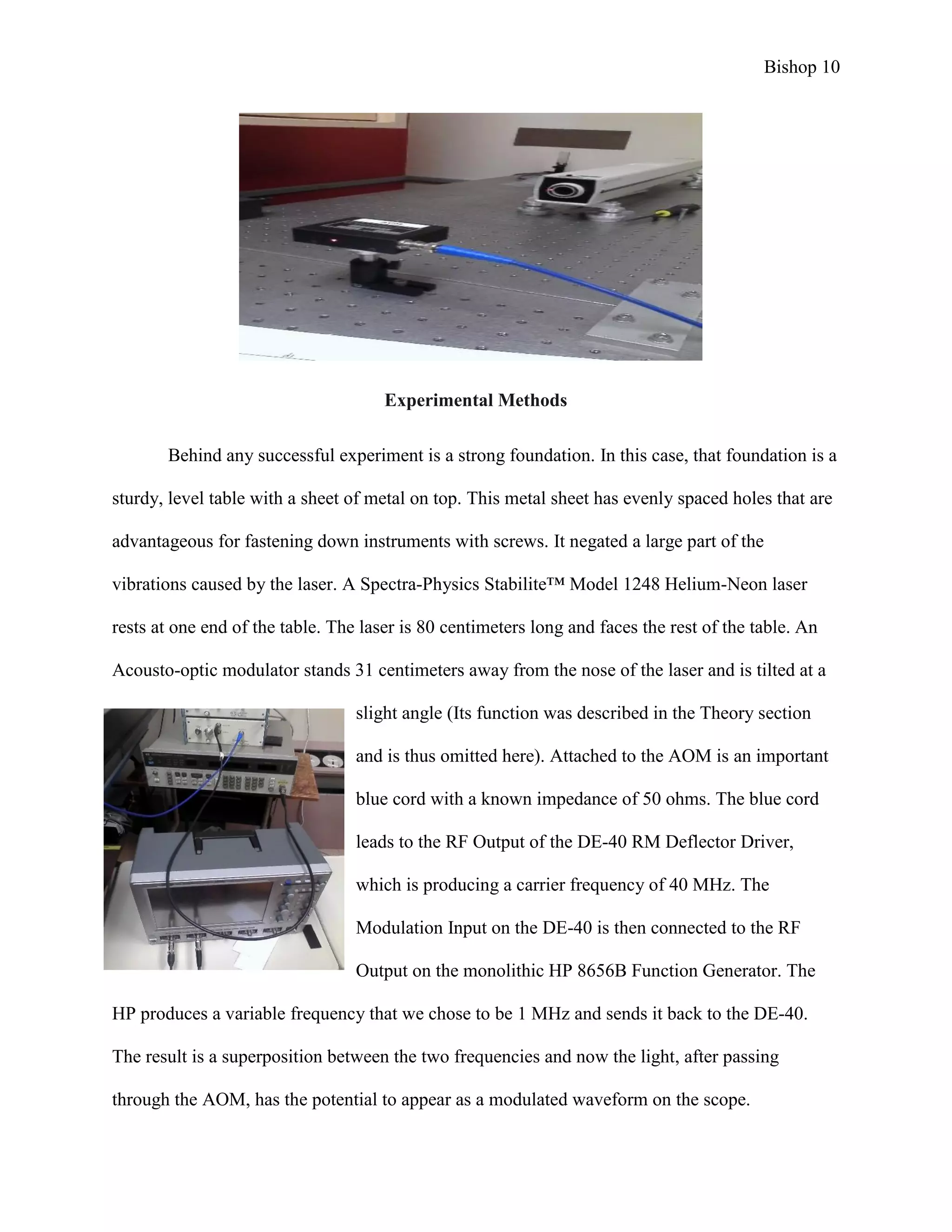 Bishop 10
Experimental Methods
Behind any successful experiment is a strong foundation. In this case, that foundation is a
sturdy, level table with a sheet of metal on top. This metal sheet has evenly spaced holes that are
advantageous for fastening down instruments with screws. It negated a large part of the
vibrations caused by the laser. A Spectra-Physics Stabilite™ Model 1248 Helium-Neon laser
rests at one end of the table. The laser is 80 centimeters long and faces the rest of the table. An
Acousto-optic modulator stands 31 centimeters away from the nose of the laser and is tilted at a
slight angle (Its function was described in the Theory section
and is thus omitted here). Attached to the AOM is an important
blue cord with a known impedance of 50 ohms. The blue cord
leads to the RF Output of the DE-40 RM Deflector Driver,
which is producing a carrier frequency of 40 MHz. The
Modulation Input on the DE-40 is then connected to the RF
Output on the monolithic HP 8656B Function Generator. The
HP produces a variable frequency that we chose to be 1 MHz and sends it back to the DE-40.
The result is a superposition between the two frequencies and now the light, after passing
through the AOM, has the potential to appear as a modulated waveform on the scope.
 