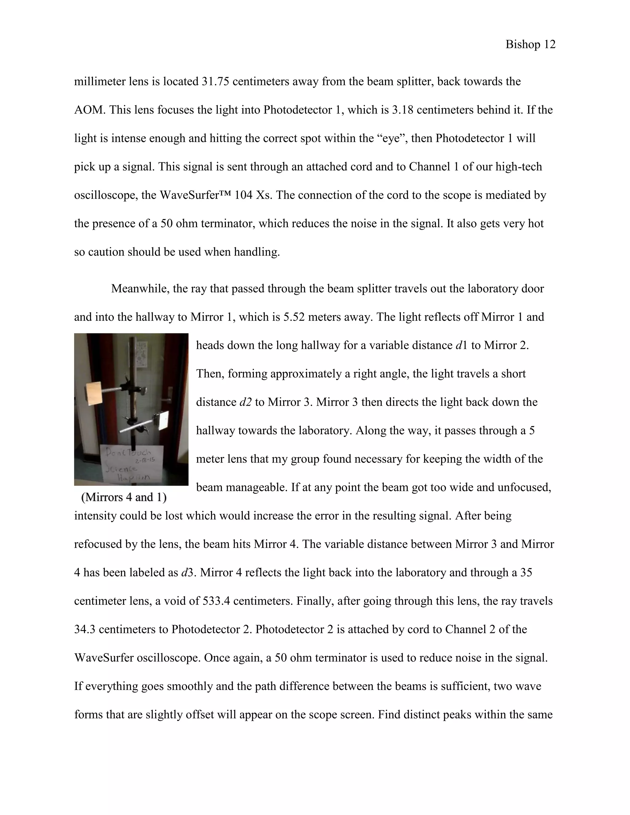 Bishop 12
millimeter lens is located 31.75 centimeters away from the beam splitter, back towards the
AOM. This lens focuses the light into Photodetector 1, which is 3.18 centimeters behind it. If the
light is intense enough and hitting the correct spot within the “eye”, then Photodetector 1 will
pick up a signal. This signal is sent through an attached cord and to Channel 1 of our high-tech
oscilloscope, the WaveSurfer™ 104 Xs. The connection of the cord to the scope is mediated by
the presence of a 50 ohm terminator, which reduces the noise in the signal. It also gets very hot
so caution should be used when handling.
Meanwhile, the ray that passed through the beam splitter travels out the laboratory door
and into the hallway to Mirror 1, which is 5.52 meters away. The light reflects off Mirror 1 and
heads down the long hallway for a variable distance d1 to Mirror 2.
Then, forming approximately a right angle, the light travels a short
distance d2 to Mirror 3. Mirror 3 then directs the light back down the
hallway towards the laboratory. Along the way, it passes through a 5
meter lens that my group found necessary for keeping the width of the
beam manageable. If at any point the beam got too wide and unfocused,
intensity could be lost which would increase the error in the resulting signal. After being
refocused by the lens, the beam hits Mirror 4. The variable distance between Mirror 3 and Mirror
4 has been labeled as d3. Mirror 4 reflects the light back into the laboratory and through a 35
centimeter lens, a void of 533.4 centimeters. Finally, after going through this lens, the ray travels
34.3 centimeters to Photodetector 2. Photodetector 2 is attached by cord to Channel 2 of the
WaveSurfer oscilloscope. Once again, a 50 ohm terminator is used to reduce noise in the signal.
If everything goes smoothly and the path difference between the beams is sufficient, two wave
forms that are slightly offset will appear on the scope screen. Find distinct peaks within the same
(Mirrors 4 and 1)
 