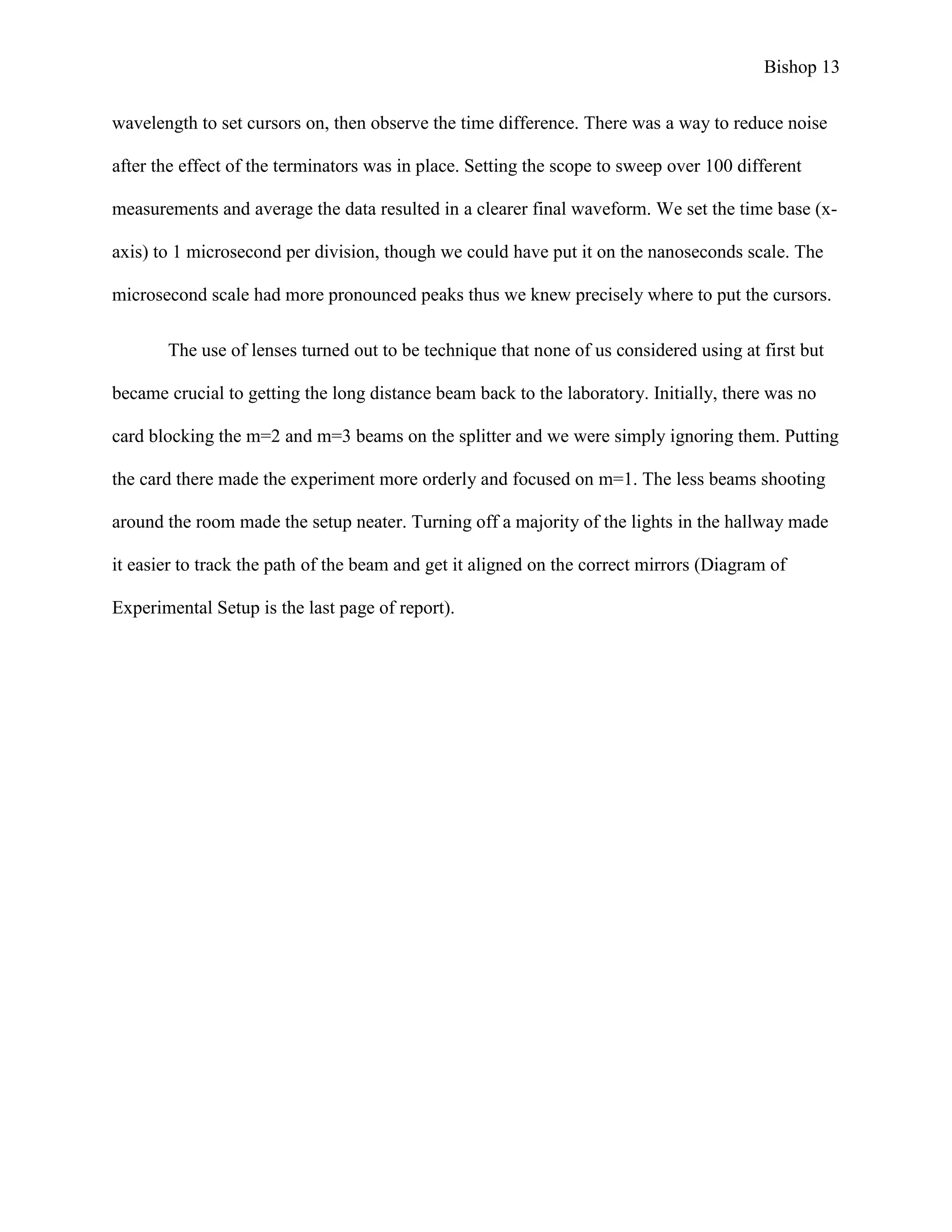 Bishop 13
wavelength to set cursors on, then observe the time difference. There was a way to reduce noise
after the effect of the terminators was in place. Setting the scope to sweep over 100 different
measurements and average the data resulted in a clearer final waveform. We set the time base (x-
axis) to 1 microsecond per division, though we could have put it on the nanoseconds scale. The
microsecond scale had more pronounced peaks thus we knew precisely where to put the cursors.
The use of lenses turned out to be technique that none of us considered using at first but
became crucial to getting the long distance beam back to the laboratory. Initially, there was no
card blocking the m=2 and m=3 beams on the splitter and we were simply ignoring them. Putting
the card there made the experiment more orderly and focused on m=1. The less beams shooting
around the room made the setup neater. Turning off a majority of the lights in the hallway made
it easier to track the path of the beam and get it aligned on the correct mirrors (Diagram of
Experimental Setup is the last page of report).
 