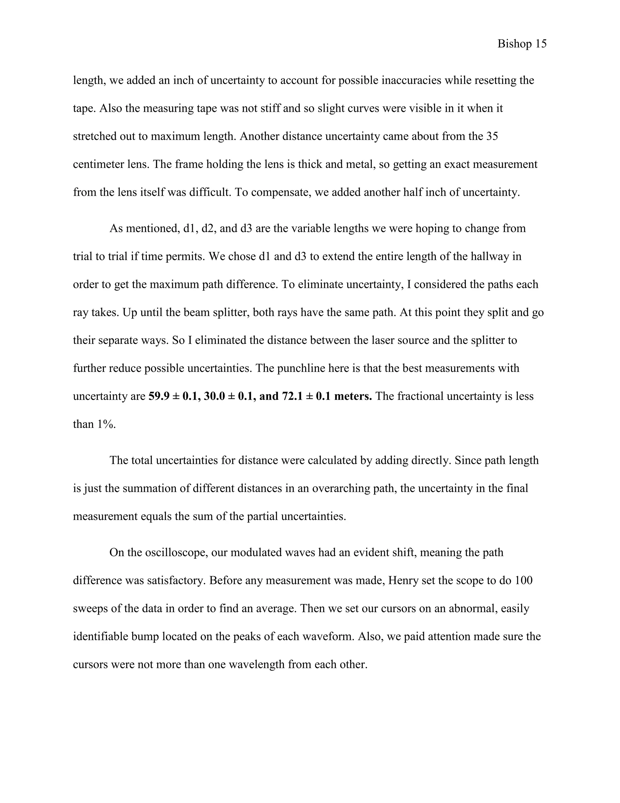 Bishop 15
length, we added an inch of uncertainty to account for possible inaccuracies while resetting the
tape. Also the measuring tape was not stiff and so slight curves were visible in it when it
stretched out to maximum length. Another distance uncertainty came about from the 35
centimeter lens. The frame holding the lens is thick and metal, so getting an exact measurement
from the lens itself was difficult. To compensate, we added another half inch of uncertainty.
As mentioned, d1, d2, and d3 are the variable lengths we were hoping to change from
trial to trial if time permits. We chose d1 and d3 to extend the entire length of the hallway in
order to get the maximum path difference. To eliminate uncertainty, I considered the paths each
ray takes. Up until the beam splitter, both rays have the same path. At this point they split and go
their separate ways. So I eliminated the distance between the laser source and the splitter to
further reduce possible uncertainties. The punchline here is that the best measurements with
uncertainty are 59.9 ± 0.1, 30.0 ± 0.1, and 72.1 ± 0.1 meters. The fractional uncertainty is less
than 1%.
The total uncertainties for distance were calculated by adding directly. Since path length
is just the summation of different distances in an overarching path, the uncertainty in the final
measurement equals the sum of the partial uncertainties.
On the oscilloscope, our modulated waves had an evident shift, meaning the path
difference was satisfactory. Before any measurement was made, Henry set the scope to do 100
sweeps of the data in order to find an average. Then we set our cursors on an abnormal, easily
identifiable bump located on the peaks of each waveform. Also, we paid attention made sure the
cursors were not more than one wavelength from each other.
 