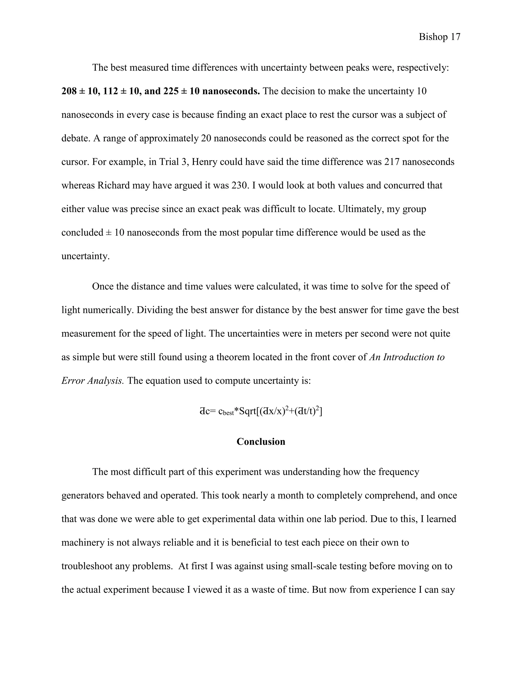 Bishop 17
The best measured time differences with uncertainty between peaks were, respectively:
208 ± 10, 112 ± 10, and 225 ± 10 nanoseconds. The decision to make the uncertainty 10
nanoseconds in every case is because finding an exact place to rest the cursor was a subject of
debate. A range of approximately 20 nanoseconds could be reasoned as the correct spot for the
cursor. For example, in Trial 3, Henry could have said the time difference was 217 nanoseconds
whereas Richard may have argued it was 230. I would look at both values and concurred that
either value was precise since an exact peak was difficult to locate. Ultimately, my group
concluded ± 10 nanoseconds from the most popular time difference would be used as the
uncertainty.
Once the distance and time values were calculated, it was time to solve for the speed of
light numerically. Dividing the best answer for distance by the best answer for time gave the best
measurement for the speed of light. The uncertainties were in meters per second were not quite
as simple but were still found using a theorem located in the front cover of An Introduction to
Error Analysis. The equation used to compute uncertainty is:
Ƌc= cbest*Sqrt[(Ƌx/x)2
+(Ƌt/t)2
]
Conclusion
The most difficult part of this experiment was understanding how the frequency
generators behaved and operated. This took nearly a month to completely comprehend, and once
that was done we were able to get experimental data within one lab period. Due to this, I learned
machinery is not always reliable and it is beneficial to test each piece on their own to
troubleshoot any problems. At first I was against using small-scale testing before moving on to
the actual experiment because I viewed it as a waste of time. But now from experience I can say
 