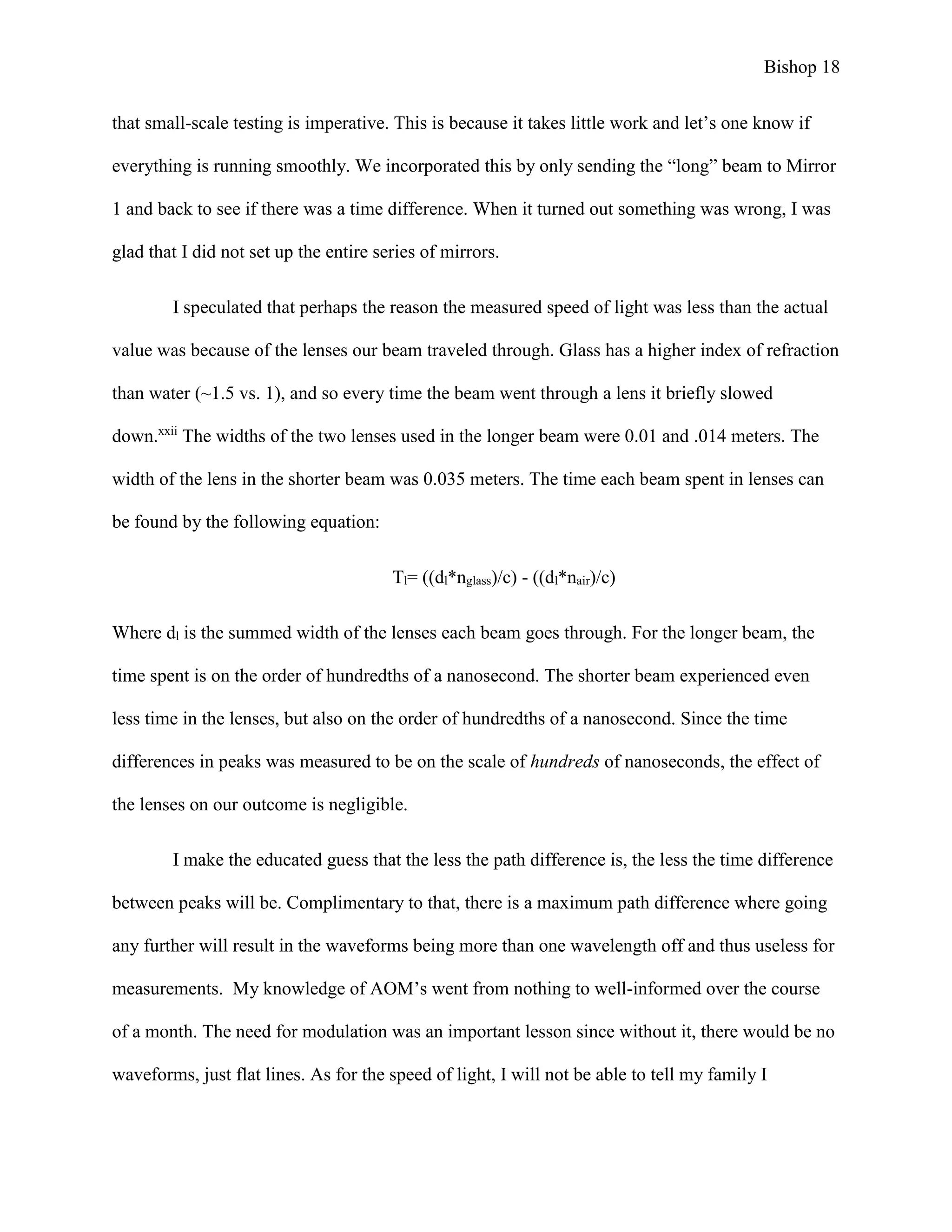 Bishop 18
that small-scale testing is imperative. This is because it takes little work and let’s one know if
everything is running smoothly. We incorporated this by only sending the “long” beam to Mirror
1 and back to see if there was a time difference. When it turned out something was wrong, I was
glad that I did not set up the entire series of mirrors.
I speculated that perhaps the reason the measured speed of light was less than the actual
value was because of the lenses our beam traveled through. Glass has a higher index of refraction
than water (~1.5 vs. 1), and so every time the beam went through a lens it briefly slowed
down.xxii
The widths of the two lenses used in the longer beam were 0.01 and .014 meters. The
width of the lens in the shorter beam was 0.035 meters. The time each beam spent in lenses can
be found by the following equation:
Tl= ((dl*nglass)/c) - ((dl*nair)/c)
Where dl is the summed width of the lenses each beam goes through. For the longer beam, the
time spent is on the order of hundredths of a nanosecond. The shorter beam experienced even
less time in the lenses, but also on the order of hundredths of a nanosecond. Since the time
differences in peaks was measured to be on the scale of hundreds of nanoseconds, the effect of
the lenses on our outcome is negligible.
I make the educated guess that the less the path difference is, the less the time difference
between peaks will be. Complimentary to that, there is a maximum path difference where going
any further will result in the waveforms being more than one wavelength off and thus useless for
measurements. My knowledge of AOM’s went from nothing to well-informed over the course
of a month. The need for modulation was an important lesson since without it, there would be no
waveforms, just flat lines. As for the speed of light, I will not be able to tell my family I
 