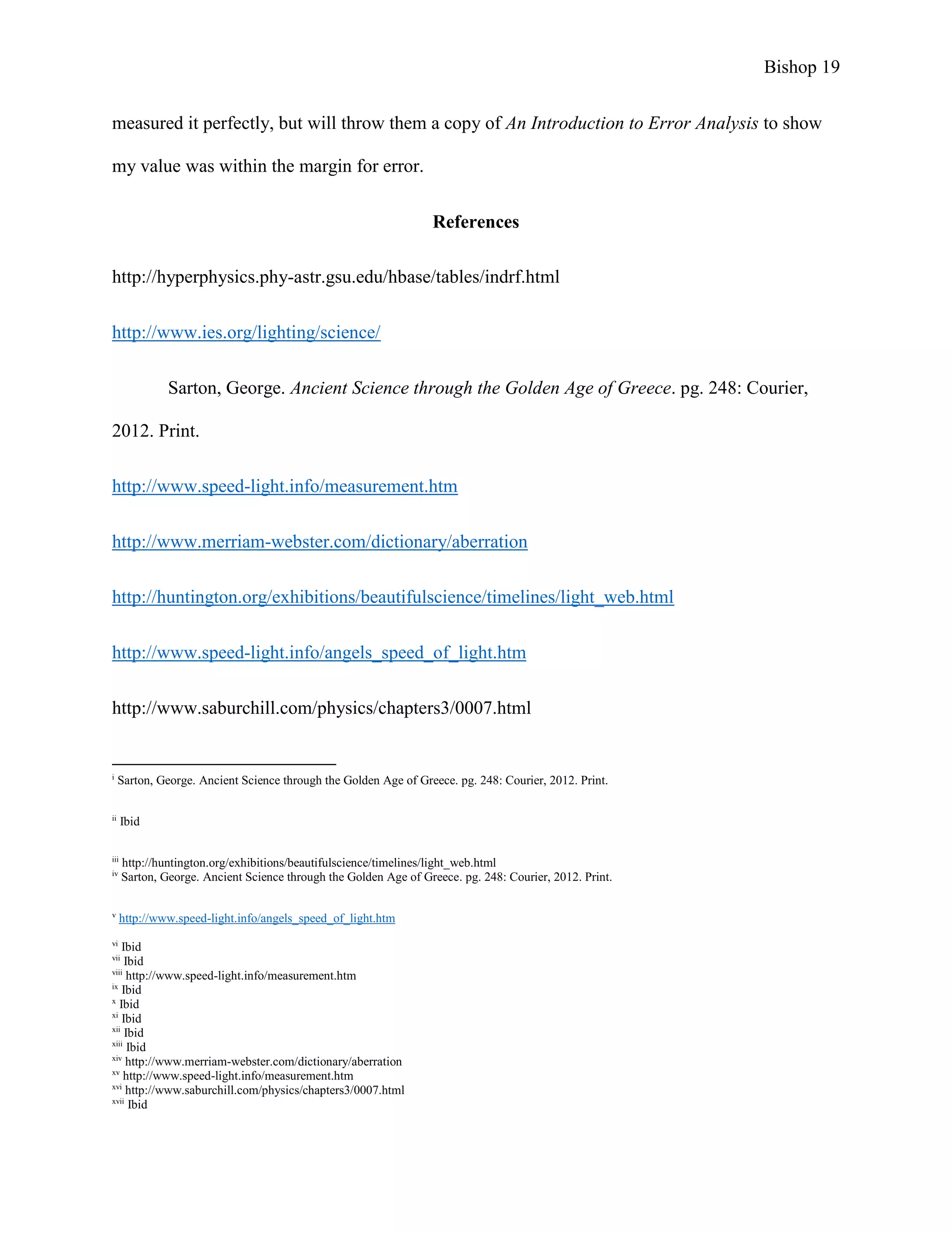 Bishop 19
measured it perfectly, but will throw them a copy of An Introduction to Error Analysis to show
my value was within the margin for error.
References
http://hyperphysics.phy-astr.gsu.edu/hbase/tables/indrf.html
http://www.ies.org/lighting/science/
Sarton, George. Ancient Science through the Golden Age of Greece. pg. 248: Courier,
2012. Print.
http://www.speed-light.info/measurement.htm
http://www.merriam-webster.com/dictionary/aberration
http://huntington.org/exhibitions/beautifulscience/timelines/light_web.html
http://www.speed-light.info/angels_speed_of_light.htm
http://www.saburchill.com/physics/chapters3/0007.html
i
Sarton, George. Ancient Science through the Golden Age of Greece. pg. 248: Courier, 2012. Print.
ii
Ibid
iii
http://huntington.org/exhibitions/beautifulscience/timelines/light_web.html
iv
Sarton, George. Ancient Science through the Golden Age of Greece. pg. 248: Courier, 2012. Print.
v
http://www.speed-light.info/angels_speed_of_light.htm
vi
Ibid
vii
Ibid
viii
http://www.speed-light.info/measurement.htm
ix
Ibid
x
Ibid
xi
Ibid
xii
Ibid
xiii
Ibid
xiv
http://www.merriam-webster.com/dictionary/aberration
xv
http://www.speed-light.info/measurement.htm
xvi
http://www.saburchill.com/physics/chapters3/0007.html
xvii
Ibid
 