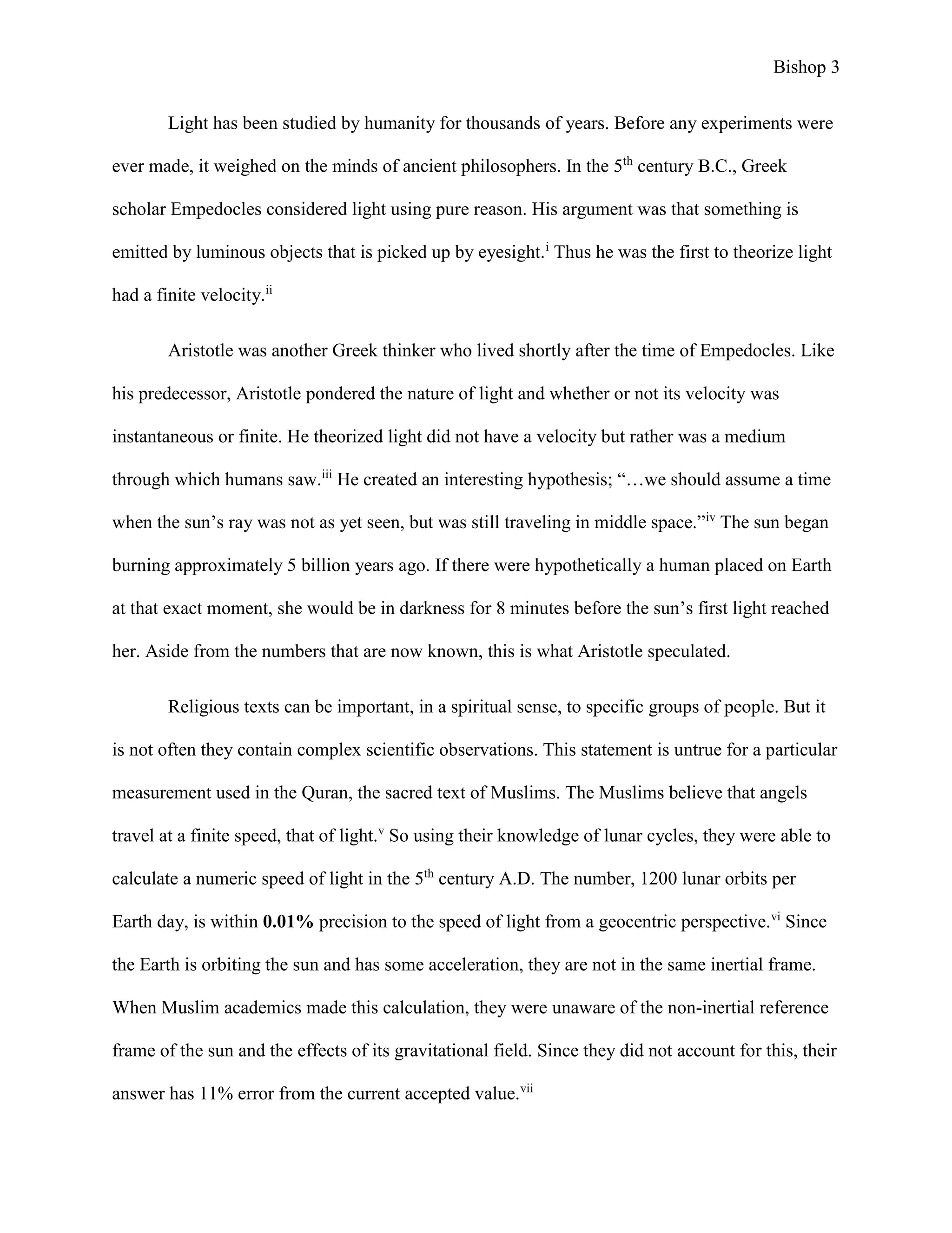 Bishop 3
Light has been studied by humanity for thousands of years. Before any experiments were
ever made, it weighed on the minds of ancient philosophers. In the 5th
century B.C., Greek
scholar Empedocles considered light using pure reason. His argument was that something is
emitted by luminous objects that is picked up by eyesight.i
Thus he was the first to theorize light
had a finite velocity.ii
Aristotle was another Greek thinker who lived shortly after the time of Empedocles. Like
his predecessor, Aristotle pondered the nature of light and whether or not its velocity was
instantaneous or finite. He theorized light did not have a velocity but rather was a medium
through which humans saw.iii
He created an interesting hypothesis; “…we should assume a time
when the sun’s ray was not as yet seen, but was still traveling in middle space.”iv
The sun began
burning approximately 5 billion years ago. If there were hypothetically a human placed on Earth
at that exact moment, she would be in darkness for 8 minutes before the sun’s first light reached
her. Aside from the numbers that are now known, this is what Aristotle speculated.
Religious texts can be important, in a spiritual sense, to specific groups of people. But it
is not often they contain complex scientific observations. This statement is untrue for a particular
measurement used in the Quran, the sacred text of Muslims. The Muslims believe that angels
travel at a finite speed, that of light.v
So using their knowledge of lunar cycles, they were able to
calculate a numeric speed of light in the 5th
century A.D. The number, 1200 lunar orbits per
Earth day, is within 0.01% precision to the speed of light from a geocentric perspective.vi
Since
the Earth is orbiting the sun and has some acceleration, they are not in the same inertial frame.
When Muslim academics made this calculation, they were unaware of the non-inertial reference
frame of the sun and the effects of its gravitational field. Since they did not account for this, their
answer has 11% error from the current accepted value.vii
 