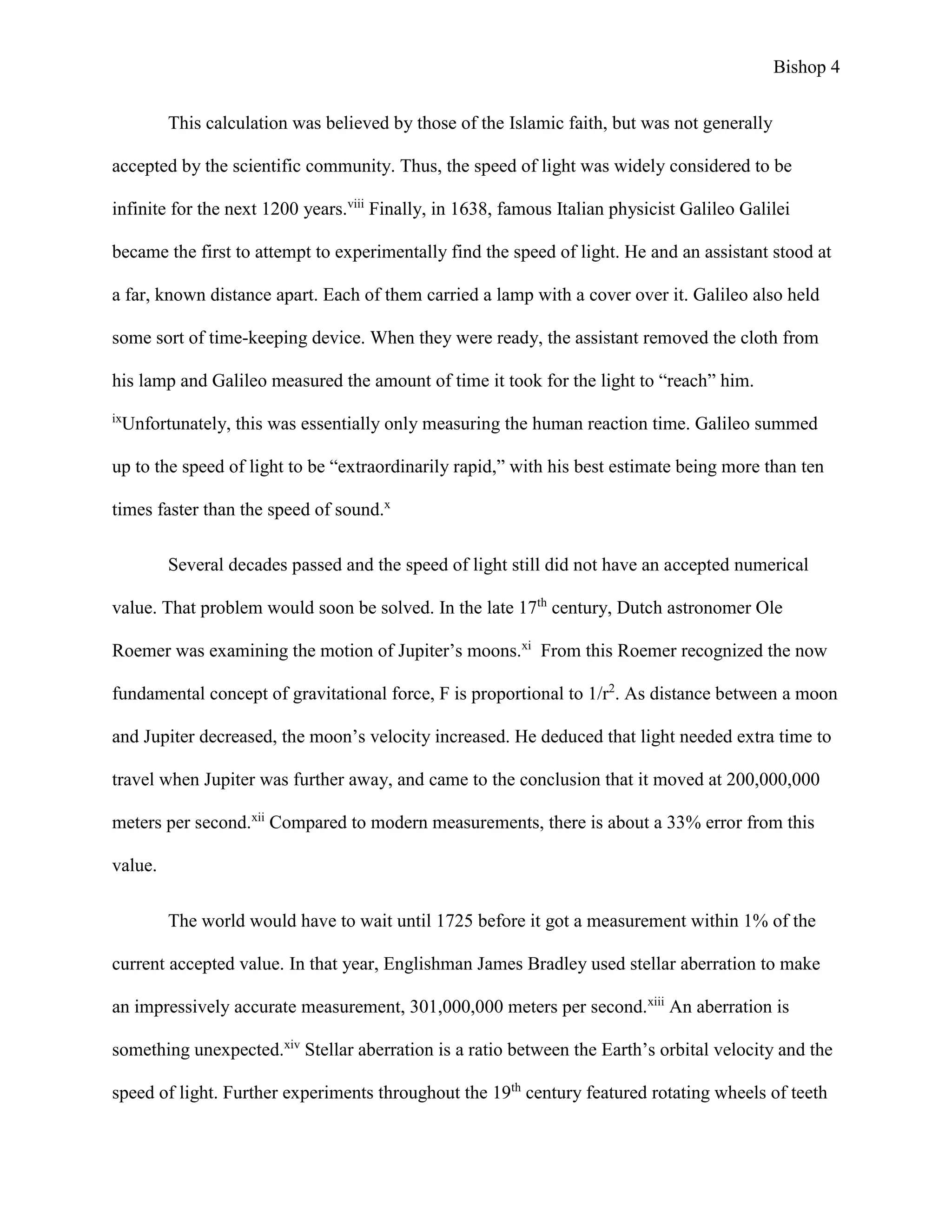 Bishop 4
This calculation was believed by those of the Islamic faith, but was not generally
accepted by the scientific community. Thus, the speed of light was widely considered to be
infinite for the next 1200 years.viii
Finally, in 1638, famous Italian physicist Galileo Galilei
became the first to attempt to experimentally find the speed of light. He and an assistant stood at
a far, known distance apart. Each of them carried a lamp with a cover over it. Galileo also held
some sort of time-keeping device. When they were ready, the assistant removed the cloth from
his lamp and Galileo measured the amount of time it took for the light to “reach” him.
ix
Unfortunately, this was essentially only measuring the human reaction time. Galileo summed
up to the speed of light to be “extraordinarily rapid,” with his best estimate being more than ten
times faster than the speed of sound.x
Several decades passed and the speed of light still did not have an accepted numerical
value. That problem would soon be solved. In the late 17th
century, Dutch astronomer Ole
Roemer was examining the motion of Jupiter’s moons.xi
From this Roemer recognized the now
fundamental concept of gravitational force, F is proportional to 1/r2
. As distance between a moon
and Jupiter decreased, the moon’s velocity increased. He deduced that light needed extra time to
travel when Jupiter was further away, and came to the conclusion that it moved at 200,000,000
meters per second.xii
Compared to modern measurements, there is about a 33% error from this
value.
The world would have to wait until 1725 before it got a measurement within 1% of the
current accepted value. In that year, Englishman James Bradley used stellar aberration to make
an impressively accurate measurement, 301,000,000 meters per second.xiii
An aberration is
something unexpected.xiv
Stellar aberration is a ratio between the Earth’s orbital velocity and the
speed of light. Further experiments throughout the 19th
century featured rotating wheels of teeth
 